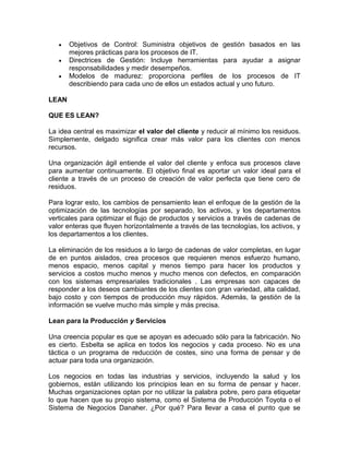 Objetivos de Control: Suministra objetivos de gestión basados en las
       mejores prácticas para los procesos de IT.
       Directrices de Gestión: Incluye herramientas para ayudar a asignar
       responsabilidades y medir desempeños.
       Modelos de madurez: proporciona perfiles de los procesos de IT
       describiendo para cada uno de ellos un estados actual y uno futuro.

LEAN

QUE ES LEAN?

La idea central es maximizar el valor del cliente y reducir al mínimo los residuos.
Simplemente, delgado significa crear más valor para los clientes con menos
recursos.

Una organización ágil entiende el valor del cliente y enfoca sus procesos clave
para aumentar continuamente. El objetivo final es aportar un valor ideal para el
cliente a través de un proceso de creación de valor perfecta que tiene cero de
residuos.

Para lograr esto, los cambios de pensamiento lean el enfoque de la gestión de la
optimización de las tecnologías por separado, los activos, y los departamentos
verticales para optimizar el flujo de productos y servicios a través de cadenas de
valor enteras que fluyen horizontalmente a través de las tecnologías, los activos, y
los departamentos a los clientes.

La eliminación de los residuos a lo largo de cadenas de valor completas, en lugar
de en puntos aislados, crea procesos que requieren menos esfuerzo humano,
menos espacio, menos capital y menos tiempo para hacer los productos y
servicios a costos mucho menos y mucho menos con defectos, en comparación
con los sistemas empresariales tradicionales . Las empresas son capaces de
responder a los deseos cambiantes de los clientes con gran variedad, alta calidad,
bajo costo y con tiempos de producción muy rápidos. Además, la gestión de la
información se vuelve mucho más simple y más precisa.

Lean para la Producción y Servicios

Una creencia popular es que se apoyan es adecuado sólo para la fabricación. No
es cierto. Esbelta se aplica en todos los negocios y cada proceso. No es una
táctica o un programa de reducción de costes, sino una forma de pensar y de
actuar para toda una organización.

Los negocios en todas las industrias y servicios, incluyendo la salud y los
gobiernos, están utilizando los principios lean en su forma de pensar y hacer.
Muchas organizaciones optan por no utilizar la palabra pobre, pero para etiquetar
lo que hacen que su propio sistema, como el Sistema de Producción Toyota o el
Sistema de Negocios Danaher. ¿Por qué? Para llevar a casa el punto que se
 