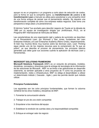 apoyan no es un programa o un programa a corto plazo de reducción de costos,
pero la forma en que la compañía opera. La transformación de palabra o de
transformación Lean a menudo se utiliza para caracterizar a una compañía móvil
de una forma antigua de pensar que el pensamiento esbelto. Se requiere una
transformación completa de cómo una empresa realiza negocios. Esto toma una
perspectiva a largo plazo y la perseverancia.

El término "pobre" fue acuñado para describir negocio de Toyota en la década de
1980 por un equipo de investigación dirigido por JimWomack, Ph.D., en el
Programa MIT Internacional de Vehículos de Motor.

Las características de una organización ágil y cadena de suministro se describen
en el Pensamiento Lean, por Womack y Dan Jones, fundadores del Lean
Enterprise Institute y el Lean Enterprise Academy (Reino Unido), respectivamente.
Si bien hay muchos libros muy buenos sobre las técnicas Lean, Lean Thinking
sigue siendo uno de los mejores recursos para la comprensión de "lo que es
pobre", ya que describe el proceso de pensamiento, los principios básicos
generales que debe guiar sus acciones cuando la aplicación de técnicas Lean y
herramientas.



MICROSOFT SOLUTIONS FRAMEWORK
Microsoft Solutions Framework (MSF) es un conjunto de principios, modelos,
disciplinas, conceptos y directrices para la entrega de tecnología de la información
de las soluciones de Microsoft . MSF no se limita a las aplicaciones en desarrollo
solamente, es también aplicable a otros proyectos de TI como los proyectos de
implementación, redes o infraestructura. MSF no obliga al desarrollador a utilizar
un determinado método ( Cascada , Agile ), pero les permite decidir qué método
utilizar.


Principios Fundamentales

Los siguientes son los ocho principios fundamentales, que forman la columna
vertebral de los otros modelos y disciplinas de MSF:

1. Fomentar la comunicación abierta

2. Trabajar en pro de una visión compartida

3. Empoderar a los miembros del equipo

4. Establecer la rendición de cuentas clara y la responsabilidad compartida

5. Enfoque en entregar valor de negocio
 