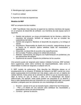 6. Manténgase ágil, esperan cambiar

7. Invertir en calidad

8. Aprender de todas las experiencias

Modelos de MSF

MSF se compone de dos modelos:

1. MSF TeamModel. Esto describe el papel de los distintos miembros del equipo
en un proyecto de desarrollo de software. Los miembros de este equipo sería el
siguiente:

       Gestión del producto: se ocupa principalmente de los clientes y definir los
       requisitos del proyecto, también se asegura de que se cumplan las
       expectativas del cliente.
       Gestión del programa: Mantiene el desarrollo de proyectos y la entrega al
       cliente
       Arquitectura: Responsable de diseño de la solución, asegurándose de que
       el diseño de la solución óptima satisface todas las necesidades y
       expectativas
       Desarrollo: se desarrolla de acuerdo a las especificaciones.
       De la prueba: Pruebas y asegura la calidad del producto
       Release / Operaciones: Se asegura una implementación sin problemas y de
       las operaciones del software
       Experiencia de usuario: Soporta los problemas de los usuarios.

Una persona puede ser asignado para realizar múltiples funciones. MSF también
tiene sugerencias sobre cómo combinar las responsabilidades, tales como el
desarrollador no debe ser asignado a cualquier otro rol.

2. MSF modelo de gobernanza. Este describe las diferentes etapas en el
procesamiento de un proyecto. El Modelo de Gobierno de MSF cuenta con cinco
pistas superpuestas de la actividad (ver más abajo), cada uno con un objetivo de
calidad definido. Estas pistas de la actividad de definir lo que se necesita lograr y
dejar la forma en que se llevan a cabo con la metodología del equipo
seleccionado. Por ejemplo, estas pistas pueden ser pequeñas en su alcance y
lleva a cabo rápidamente para ser coherente con una metodología ágil, o se puede
serializar y alargado para ser coherente con una metodología de cascada.

       Envision - pensar en lo que se necesita lograr y determinar las limitaciones
       - Plan y el diseño de una solución para satisfacer las necesidades y
       expectativas dentro de esas limitaciones
       Construir - generar la solución
 