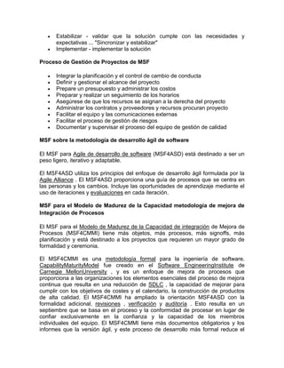 Estabilizar - validar que la solución cumple con las necesidades y
      expectativas ... "Sincronizar y estabilizar"
      Implementar - implementar la solución

Proceso de Gestión de Proyectos de MSF

      Integrar la planificación y el control de cambio de conducta
      Definir y gestionar el alcance del proyecto
      Prepare un presupuesto y administrar los costos
      Preparar y realizar un seguimiento de los horarios
      Asegúrese de que los recursos se asignan a la derecha del proyecto
      Administrar los contratos y proveedores y recursos procuran proyecto
      Facilitar el equipo y las comunicaciones externas
      Facilitar el proceso de gestión de riesgos
      Documentar y supervisar el proceso del equipo de gestión de calidad

MSF sobre la metodología de desarrollo ágil de software

El MSF para Agile de desarrollo de software (MSF4ASD) está destinado a ser un
peso ligero, iterativo y adaptable.

El MSF4ASD utiliza los principios del enfoque de desarrollo ágil formulada por la
Agile Alliance . El MSF4ASD proporciona una guía de procesos que se centra en
las personas y los cambios. Incluye las oportunidades de aprendizaje mediante el
uso de iteraciones y evaluaciones en cada iteración.

MSF para el Modelo de Madurez de la Capacidad metodología de mejora de
Integración de Procesos

El MSF para el Modelo de Madurez de la Capacidad de integración de Mejora de
Procesos (MSF4CMMI) tiene más objetos, más procesos, más signoffs, más
planificación y está destinado a los proyectos que requieren un mayor grado de
formalidad y ceremonia.

El MSF4CMMI es una metodología formal para la ingeniería de software.
CapabilityMaturityModel fue creado en el Software EngineeringInstitute de
Carnegie MellonUniversity , y es un enfoque de mejora de procesos que
proporciona a las organizaciones los elementos esenciales del proceso de mejora
continua que resulta en una reducción de SDLC , la capacidad de mejorar para
cumplir con los objetivos de costes y el calendario, la construcción de productos
de alta calidad. El MSF4CMMI ha ampliado la orientación MSF4ASD con la
formalidad adicional, revisiones , verificación y auditoría . Esto resulta en un
septiembre que se basa en el proceso y la conformidad de procesar en lugar de
confiar exclusivamente en la confianza y la capacidad de los miembros
individuales del equipo. El MSF4CMMI tiene más documentos obligatorios y los
informes que la versión ágil, y este proceso de desarrollo más formal reduce el
 