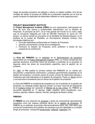 riesgo de grandes proyectos de software y ofrece un estado medible. Una de las
ventajas de utilizar el proceso de CMMI es la evaluación estándar por el cual se
puede comparar la capacidad de desarrollar software en otras organizaciones.



PROJECT MANAGEMENT INSTITUTE
El Project Management Institute (PMI®) es una organización internacional sin
fines de lucro que asocia a profesionales relacionados con la Gestión de
Proyectos. A principios de 2011, es la más grande del mundo en su rubro, dado
que se encuentra integrada por más de 260.000 miembros en cerca de 170
países. La oficina central se encuentra en la localidad de NewtownSquare, en la
periferia de la ciudad de Filadelfia, en Pennsylvania (Estados Unidos). Sus
principales objetivos son:
        Formular estándares profesionales en Gestión de Proyectos.
        Generar conocimiento a través de la investigación.
        Promover la Gestión de Proyectos como profesión a través de sus
        programas de certificación.

PMBOK®

La Guía del PMBOK® es un estándar en la Administración de proyectos
desarrollado por el Project Management Institute (PMI). La misma comprende dos
grandes secciones, la primera sobre los procesos y contextos de un proyecto, la
segunda sobre las áreas de conocimiento específico para la gestión de un
proyecto.

En 1987, el PMI publicó la primera edición del PMBOK® en un intento por
documentar y estandarizar información y prácticas generalmente aceptadas en la
gestión de proyectos. La edición actual, la cuarta, provee de referencias básicas a
cualquiera que esté interesado en la gestión de proyectos. Posee un léxico común
y una estructura consistente para el campo de la gestión de proyectos

La Guía del PMBOK es ampliamente aceptada por ser el estándar en la gestión de
proyectos, sin embargo existen algunas críticas: La mayor viene de los seguidores
de la Cadena Crítica (en oposición al Método de la ruta crítica). EL PMBOK se
encuentra disponible en 11 idiomas: inglés, español, chino simplificado, ruso,
coreano, japonés, italiano, alemán, francés, portugués de Brasil y árabe.

PMBOK®

El PMBOK es una colección de procesos y áreas de conocimiento generalmente
aceptadas como las mejores prácticas dentro de la gestión de proyectos. El
PMBOK es un estándar reconocido internacionalmente (IEEE Std 1490-2003) que
provee los fundamentos de la gestión de proyectos que son aplicables a un amplio
rango de proyectos, incluyendo construcción, software, ingeniería, etc.
 