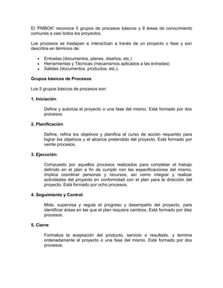 El 'PMBOK' reconoce 5 grupos de procesos básicos y 9 áreas de conocimiento
comunes a casi todos los proyectos.

Los procesos se traslapan e interactúan a través de un proyecto o fase y son
descritos en términos de:

      Entradas (documentos, planes, diseños, etc.)
      Herramientas y Técnicas (mecanismos aplicados a las entradas)
      Salidas (documentos, productos, etc.).

Grupos básicos de Procesos

Los 5 grupos básicos de procesos son:

1. Iniciación:

      Define y autoriza el proyecto o una fase del mismo. Está formado por dos
      procesos.

2. Planificación:

      Define, refina los objetivos y planifica el curso de acción requerido para
      lograr los objetivos y el alcance pretendido del proyecto. Está formado por
      veinte procesos.

3. Ejecución:

      Compuesto por aquellos procesos realizados para completar el trabajo
      definido en el plan a fin de cumplir con las especificaciones del mismo.
      Implica coordinar personas y recursos, así como integrar y realizar
      actividades del proyecto en conformidad con el plan para la dirección del
      proyecto. Está formado por ocho procesos.

4. Seguimiento y Control:

      Mide, supervisa y regula el progreso y desempeño del proyecto, para
      identificar áreas en las que el plan requiera cambios. Está formado por diez
      procesos.

5. Cierre:

      Formaliza la aceptación del producto, servicio o resultado, y termina
      ordenadamente el proyecto o una fase del mismo. Está formado por dos
      procesos.
 