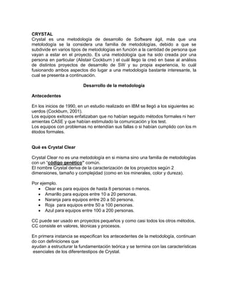 CRYSTAL
Crystal es una metodología de desarrollo de Software ágil, más que una
metolodogía se la considera una familia de metodologías, debido a que se
subdivide en varios tipos de metodologías en función a la cantidad de persona que
vayan a estar en el proyecto. Es una metodología que ha sido creada por una
persona en particular (Alistair Cockburn ) el cuál llego la creó en base al análisis
de distintos proyectos de desarrollo de SW y su propia experiencia, lo cuál
fusionando ambos aspectos dio lugar a una metodología bastante interesante, la
cual se presenta a continuación.

                          Desarrollo de la metodología

Antecedentes

En los inicios de 1990, en un estudio realizado en IBM se llegó a los siguientes ac
uerdos (Cockburn, 2001).
Los equipos exitosos enfatizaban que no habían seguido métodos formales ni herr
amientas CASE y que habían estimulado la comunicación y los test.
Los equipos con problemas no entendían sus fallas o si habían cumplido con los m
étodos formales.


Qué es Crystal Clear

Crystal Clear no es una metodología en si misma sino una familia de metodologías
con un “código genético” común.
El nombre Crystal deriva de la caracterización de los proyectos según 2
dimensiones, tamaño y complejidad (como en los minerales, color y dureza).

Por ejemplo.
       Clear es para equipos de hasta 8 personas o menos.
       Amarillo para equipos entre 10 a 20 personas.
       Naranja para equipos entre 20 a 50 persona.
       Roja para equipos entre 50 a 100 personas.
       Azul para equipos entre 100 a 200 personas.

CC puede ser usado en proyectos pequeños y como casi todos los otros métodos,
CC consiste en valores, técnicas y procesos.

En primera instancia se especiﬁcan los antecedentes de la metodología, continuan
do con deﬁniciones que
ayudan a estructurar la fundamentación teórica y se termina con las características
 esenciales de los diferentestipos de Crystal.
 