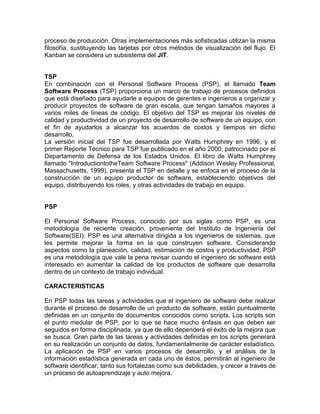 proceso de producción. Otras implementaciones más sofisticadas utilizan la misma
filosofía, sustituyendo las tarjetas por otros métodos de visualización del flujo. El
Kanban se considera un subsistema del JIT.


TSP
En combinación con el Personal Software Process (PSP), el llamado Team
Software Process (TSP) proporciona un marco de trabajo de procesos definidos
que está diseñado para ayudarle a equipos de gerentes e ingenieros a organizar y
producir proyectos de software de gran escala, que tengan tamaños mayores a
varios miles de líneas de código. El objetivo del TSP es mejorar los niveles de
calidad y productividad de un proyecto de desarrollo de software de un equipo, con
el fin de ayudarlos a alcanzar los acuerdos de costos y tiempos en dicho
desarrollo.
La versión inicial del TSP fue desarrollada por Watts Humphrey en 1996, y el
primer Reporte Técnico para TSP fue publicado en el año 2000, patrocinado por el
Departamento de Defensa de los Estados Unidos. El libro de Watts Humphrey
llamado "IntroductiontotheTeam Software Process" (Addison Wesley Professional,
Massachusetts, 1999), presenta el TSP en detalle y se enfoca en el proceso de la
construcción de un equipo productor de software, estableciendo objetivos del
equipo, distribuyendo los roles, y otras actividades de trabajo en equipo.


PSP

El Personal Software Process, conocido por sus siglas como PSP, es una
metodología de reciente creación, proveniente del Instituto de Ingeniería del
Software(SEI). PSP es una alternativa dirigida a los ingenieros de sistemas, que
les permite mejorar la forma en la que construyen software. Considerando
aspectos como la planeación, calidad, estimación de costos y productividad, PSP
es una metodología que vale la pena revisar cuando el ingeniero de software está
interesado en aumentar la calidad de los productos de software que desarrolla
dentro de un contexto de trabajo individual.

CARACTERISTICAS

En PSP todas las tareas y actividades que el ingeniero de software debe realizar
durante el proceso de desarrollo de un producto de software, están puntualmente
definidas en un conjunto de documentos conocidos como scripts. Los scripts son
el punto medular de PSP, por lo que se hace mucho énfasis en que deben ser
seguidos en forma disciplinada, ya que de ello dependerá el éxito de la mejora que
se busca. Gran parte de las tareas y actividades definidas en los scripts generará
en su realización un conjunto de datos, fundamentalmente de carácter estadístico.
La aplicación de PSP en varios procesos de desarrollo, y el análisis de la
información estadística generada en cada uno de éstos, permitirán al ingeniero de
software identificar, tanto sus fortalezas como sus debilidades, y crecer a través de
un proceso de autoaprendizaje y auto mejora.
 