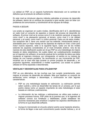 La calidad en PSP, es un aspecto fuertemente relacionado con la cantidad de
defectos que el producto de software contiene.

En este nivel se introducen algunos métodos aplicables al proceso de desarrollo
de software, dentro de un enfoque de proyectos a gran escala, pero sin lidiar con
problemas de comunicación y coordinación de los equipos de trabajo.

PASOS A SEGUIR

Los scripts se organizan en cuatro niveles, identificados del 0 al 3, atendiéndose
en cada nivel un conjunto de aspectos a mejorar del proceso de desarrollo de
software. Al primer nivel se le conoce como 0 o de medición personal, al segundo
como nivel1 o de planeación personal, al tercero, como nivel 2 o de calidad
personal, y al cuarto, como nivel 3 o cíclico personal. Cada uno de estos niveles,
con excepción del 3, tiene una versión que los extiende, introduciendo tareas y
actividades para un mejor manejo de los aspectos de interés en nivel, o bien para
incluir nuevos aspectos, verla si la siguiente figura. Cada uno de los niveles
extiende los aspectos considerados en el nivel inmediato anterior. Una de las
razones de esta clasificación puede ser el que PSP es una metodología de mejora
basada en datos estadísticos, los cuales deben ser cuidadosamente recabados
por el ingeniero de software; el aumento gradual de la cantidad de datos que debe
recolectar el ingeniero introduce, por consiguiente, el cambio en su manera de
trabajo de una manera paulatina. Se recomienda un uso incremental de PSP,
iniciando con el nivel más bajo durante un primer proyecto de desarrollo y, en
proyectos siguientes, ascendiendo a niveles superiores. Los scripts no pueden
utilizase en forma separada o desordenada.

VENTAJAS Y DESVENTAJAS PARA UTILIZAR PSP

PSP es una alternativa, de las muchas que han surgido recientemente, para
mejorar el proceso de desarrollo de software. Más que clasificar un conjunto de
sentencias como ventajas o desventajas, a continuación se citan algunas
características:

      PSP es una metodología basada en estimación. La estimación permite
      saber cuándo y cómo se desarrollan las tareas de un proceso, por lo que
      podría citarse como un aspecto importante de esta metodología el estar
      basada en métricas y estimaciones.

      La información de las métricas y estimaciones se utiliza para evaluar y
      mejorar procesos futuros. PSP parte de la premisa que, si el ingeniero de
      software conoce sus fortalezas y debilidades, puede establecer las
      acciones necesarias para erradicar o explotar los aspectos identificados en
      la forma en que desarrolla software.

      Aunque lo mencionado en el punto anterior podría sonar bastante atractivo,
      la forma de llegar a ese auto conocimiento puede resultar tediosa y, en el
 