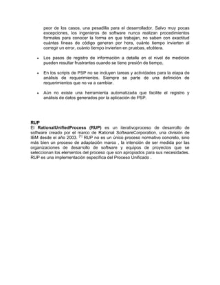 peor de los casos, una pesadilla para el desarrollador. Salvo muy pocas
      excepciones, los ingenieros de software nunca realizan procedimientos
      formales para conocer la forma en que trabajan, no saben con exactitud
      cuántas líneas de código generan por hora, cuánto tiempo invierten al
      corregir un error, cuánto tiempo invierten en pruebas, etcétera.

      Los pasos de registro de información a detalle en el nivel de medición
      pueden resultar frustrantes cuando se tiene presión de tiempo.

      En los scripts de PSP no se incluyen tareas y actividades para la etapa de
      análisis de requerimientos. Siempre se parte de una definición de
      requerimientos que no va a cambiar.

      Aún no existe una herramienta automatizada que facilite el registro y
      análisis de datos generados por la aplicación de PSP.




RUP
El RationalUnifiedProcess (RUP) es un iterativoproceso de desarrollo de
software creado por el marco de Rational SoftwareCorporation, una división de
IBM desde el año 2003. [1] RUP no es un único proceso normativo concreto, sino
más bien un proceso de adaptación marco , la intención de ser medida por las
organizaciones de desarrollo de software y equipos de proyectos que se
seleccionan los elementos del proceso que son apropiados para sus necesidades.
RUP es una implementación específica del Proceso Unificado .
 