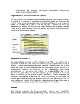 participantes del proyecto,       permitiendo    demostrarles    incrementos
      progresivos en la funcionalidad

Organización de los componentes del OpenUP

El OpenUP está organizado en dos dimensiones diferentes pero interrelacionadas:
el método y el proceso. El contenido del método es donde los elementos del
método (roles, tareas, artefactos y lineamientos) son definidos, sin tener en cuenta
como son utilizados en el ciclo de vida del proyecto. El proceso es donde los
elementos del método son aplicados de forma ordenada en el tiempo. Muchos
ciclos de vida para diferentes proyectos pueden ser creados a partir del mismo
conjunto de elementos del método.




eXtremeProgramming (XP)

La programación extrema o eXtremeProgramming (XP) es un enfoque de la
ingeniería de software formulado por Kent Beck, autor del primer libro sobre la
materia, Extreme ProgrammingExplained: Embrace Change (1999). Es el más
destacado de los procesos ágiles de desarrollo de software. Al igual que éstos, la
programación extrema se diferencia de las metodologías tradicionales
principalmente en que pone más énfasis en la adaptabilidad que en la
previsibilidad. Los defensores de XP consideran que los cambios de requisitos
sobre la marcha son un aspecto natural, inevitable e incluso deseable del
desarrollo de proyectos. Creen que ser capaz de adaptarse a los cambios de
requisitos en cualquier punto de la vida del proyecto es una aproximación mejor y
más realista que intentar definir todos los requisitos al comienzo del proyecto e
invertir esfuerzos después en controlar los cambios en los requisitos.


Valores

Los Valores originales de la programación extrema son: simplicidad,
comunicación, retroalimentación (feedback) y coraje. Un quinto valor, respeto, fue
 