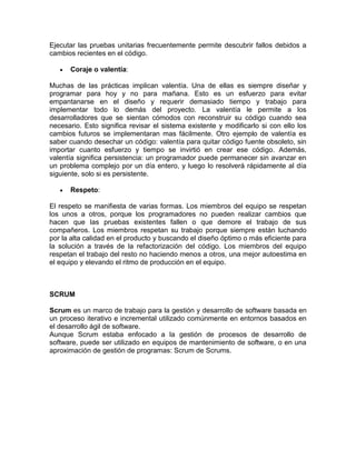 Ejecutar las pruebas unitarias frecuentemente permite descubrir fallos debidos a
cambios recientes en el código.

      Coraje o valentía:

Muchas de las prácticas implican valentía. Una de ellas es siempre diseñar y
programar para hoy y no para mañana. Esto es un esfuerzo para evitar
empantanarse en el diseño y requerir demasiado tiempo y trabajo para
implementar todo lo demás del proyecto. La valentía le permite a los
desarrolladores que se sientan cómodos con reconstruir su código cuando sea
necesario. Esto significa revisar el sistema existente y modificarlo si con ello los
cambios futuros se implementaran mas fácilmente. Otro ejemplo de valentía es
saber cuando desechar un código: valentía para quitar código fuente obsoleto, sin
importar cuanto esfuerzo y tiempo se invirtió en crear ese código. Además,
valentía significa persistencia: un programador puede permanecer sin avanzar en
un problema complejo por un día entero, y luego lo resolverá rápidamente al día
siguiente, solo si es persistente.

      Respeto:

El respeto se manifiesta de varias formas. Los miembros del equipo se respetan
los unos a otros, porque los programadores no pueden realizar cambios que
hacen que las pruebas existentes fallen o que demore el trabajo de sus
compañeros. Los miembros respetan su trabajo porque siempre están luchando
por la alta calidad en el producto y buscando el diseño óptimo o más eficiente para
la solución a través de la refactorización del código. Los miembros del equipo
respetan el trabajo del resto no haciendo menos a otros, una mejor autoestima en
el equipo y elevando el ritmo de producción en el equipo.



SCRUM

Scrum es un marco de trabajo para la gestión y desarrollo de software basada en
un proceso iterativo e incremental utilizado comúnmente en entornos basados en
el desarrollo ágil de software.
Aunque Scrum estaba enfocado a la gestión de procesos de desarrollo de
software, puede ser utilizado en equipos de mantenimiento de software, o en una
aproximación de gestión de programas: Scrum de Scrums.
 