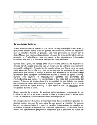 Características de Scrum

Scrum es un modelo de referencia que define un conjunto de prácticas y roles, y
que puede tomarse como punto de partida para definir el proceso de desarrollo
que se ejecutará durante un proyecto. Los roles principales en Scrum son el
ScrumMaster, que mantiene los procesos y trabaja de forma similar al director de
proyecto, el ProductOwner, que representa a los stakeholders (interesados
externos o internos), y el Team que incluye a los desarrolladores.

Durante cada sprint, un periodo entre una y cuatro semanas (la magnitud es
definida por el equipo), el equipo crea un incremento de software potencialmente
entregable (utilizable). El conjunto de características que forma parte de cada
sprint viene del ProductBacklog, que es un conjunto de requisitos de alto nivel
priorizados que definen el trabajo a realizar. Los elementos del ProductBacklog
que forman parte del sprint se determinan durante la reunión de Sprint Planning.
Durante esta reunión, el ProductOwner identifica los elementos del
ProductBacklog que quiere ver completados y los hace del conocimiento del
equipo. Entonces, el equipo determina la cantidad de ese trabajo que puede
comprometerse a completar durante el siguiente sprint. 2 Durante el sprint, nadie
puede cambiar el Sprint Backlog, lo que significa que los requisitos están
congelados durante el sprint.

Scrum permite la creación de equipos autoorganizados impulsando la co-
localización de todos los miembros del equipo, y la comunicación verbal entre
todos los miembros y disciplinas involucrados en el proyecto.

Un principio clave de Scrum es el reconocimiento de que durante un proyecto los
clientes pueden cambiar de idea sobre lo que quieren y necesitan (a menudo
llamado requirementschurn), y que los desafíos impredecibles no pueden ser
fácilmente enfrentados de una forma predictiva y planificada. Por lo tanto, Scrum
adopta una aproximación pragmática, aceptando que el problema no puede ser
 