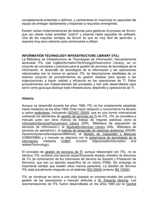 completamente entendido o definido, y centrándose en maximizar la capacidad del
equipo de entregar rápidamente y responder a requisitos emergentes.

Existen varias implementaciones de sistemas para gestionar el proceso de Scrum,
que van desde notas amarillas "post-it" y pizarras hasta paquetes de software.
Una de las mayores ventajas de Scrum es que es muy fácil de aprender, y
requiere muy poco esfuerzo para comenzarse a utilizar.



INFORMATION TECHNOLOGY INFRASTRUCTURE LIBRARY (ITIL)
La Biblioteca de Infraestructura de Tecnologías de Información, frecuentemente
abreviada ITIL (del inglésInformationTechnologyInfrastructure Library), es un
conjunto de conceptos y prácticas para la gestión de servicios de tecnologías de la
información, el desarrollo de tecnologías de la información y las operaciones
relacionadas con la misma en general. ITIL da descripciones detalladas de un
extenso conjunto de procedimientos de gestión ideados para ayudar a las
organizaciones a lograr calidad y eficiencia en las operaciones de TI. Estos
procedimientos son independientes del proveedor y han sido desarrollados para
servir como guía que abarque toda infraestructura, desarrollo y operaciones de TI.


Historia

Aunque se desarrolló durante los años 1980, ITIL no fue ampliamente adoptada
hasta mediados de los años 1990. Esta mayor adopción y conocimiento ha llevado
a varios estándares, incluyendo ISO/IEC 20000, que es una norma internacional
cubriendo los elementos de gestión de servicios de TI de ITIL. ITIL se considera a
menudo junto con otros marcos de trabajo de mejores prácticas como la
InformationServicesProcurement Library (ISPL, „Biblioteca de adquisición de
servicios de información‟), la ApplicationServices Library (ASL, „Biblioteca de
servicios de aplicativos‟), el método de desarrollo de sistemas dinámicos (DSDM,
DynamicSystemsDevelopmentMethod), el Modelo de Capacidad y Madurez
(CMM/CMMI) y a menudo se relaciona con la gobernanza de tecnologías de la
información    mediante        COBIT    (Control    ObjectivesforInformation  and
relatedTechnology).

El concepto de gestión de servicios de TI, aunque relacionado con ITIL, no es
idéntico: ITIL contiene una sección específicamente titulada «Gestión de Servicios
de TI» (la combinación de los volúmenes de Servicio de Soporte y Prestación de
Servicios, que son un ejemplo específico de un marco ITSM). Sin embargo es
importante señalar que existen otros marcos parecidos. La Gestión de Servicio
ITIL está actualmente integrado en el estándar ISO 20000 (anterior BS 15000).

ITIL se construye en torno a una vista basada en proceso-modelo del control y
gestión de las operaciones a menudo atribuida a W. Edwards Deming. Las
recomendaciones de ITIL fueron desarrolladas en los años 1980 por la Central
 