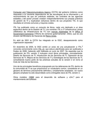 Computer and Telecommunications Agency (CCTA) del gobierno británico como
respuesta a la creciente dependencia de las tecnologías de la información y al
reconocimiento de que sin prácticas estándar, los contratos de las agencias
estatales y del sector privado creaban independientemente sus propias prácticas
de gestión de TI y duplicaban esfuerzos dentro de sus proyectos TIC, lo que
resultaba en errores comunes y mayores costes.

ITIL fue publicado como un conjunto de libros, cada uno dedicado a un área
específica dentro de la Gestión de TI. Los nombres ITIL e IT Infrastructure Library
(„Biblioteca de infraestructura de TI‟) son marcas registradas de la Office of
Government Commerce („Oficina de comercio gubernamental‟, OGC), que es una
división del Ministerio de Hacienda del Reino Unido.

En abril de 2001 la CCTA fue integrada en la OGC, desapareciendo como
organización separada.1

En diciembre de 2005, la OGC emitió un aviso de una actualización a ITIL,2
conocida comúnmente como ITIL v3, que estuvo planificada para ser publicada a
finales de 2006; habiendo sido realizada en junio de 2007. Se esperaba que la
publicación de ITIL versión 3 incluyera cinco libros principales, concretamente:
Diseño de Servicios de TI, Introducción de los Servicios de TI, Operación de los
Servicios de TI, Mejora de los Servicios de TI y Estrategias de los Servicios de TI,
consolidando buena parte de las prácticas actuales de la versión 2 en torno al
Ciclo de Vida de los Servicios.

Uno de los principales beneficios propugnado por los defensores de ITIL dentro de
la comunidad de TI es que proporciona un vocabulario común, consistente en un
glosario de términos precisamente definidos y ampliamente aceptados. Un nuevo
glosario ampliado ha sido desarrollado como entregable clave de ITIL versión 3.

Otros modelos: CMMI para el desarrollo de software y s3m,3 para el
mantenimiento del software
 
