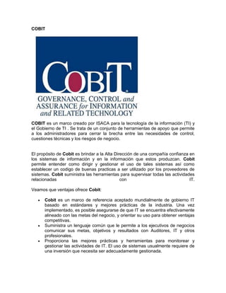 COBIT




COBIT es un marco creado por ISACA para la tecnología de la información (TI) y
el Gobierno de TI . Se trata de un conjunto de herramientas de apoyo que permite
a los administradores para cerrar la brecha entre las necesidades de control,
cuestiones técnicas y los riesgos de negocio.


El propósito de Cobit es brindar a la Alta Dirección de una compañía confianza en
los sistemas de información y en la información que estos produzcan. Cobit
permite entender como dirigir y gestionar el uso de tales sistemas así como
establecer un codigo de buenas practicas a ser utilizado por los proveedores de
sistemas. Cobit suministra las herramientas para supervisar todas las actividades
relacionadas                                  con                              IT.

Veamos que ventajas ofrece Cobit:

      Cobit es un marco de referencia aceptado mundialmente de gobierno IT
      basado en estándares y mejores prácticas de la industria. Una vez
      implementado, es posible asegurarse de que IT se encuentra efectivamente
      alineado con las metas del negocio, y orientar su uso para obtener ventajas
      competitivas.
      Suministra un lenguaje común que le permite a los ejecutivos de negocios
      comunicar sus metas, objetivos y resultados con Auditores, IT y otros
      profesionales.
      Proporciona las mejores prácticas y herramientas para monitorear y
      gestionar las actividades de IT. El uso de sistemas usualmente requiere de
      una inversión que necesita ser adecuadamente gestionada.
 