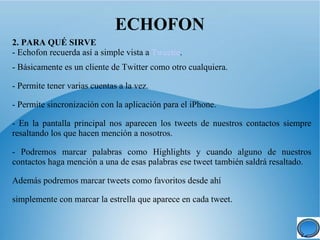 ECHOFON
2. PARA QUÉ SIRVE
- Echofon recuerda así a simple vista a Tweetie.
- Básicamente es un cliente de Twitter como otro cualquiera.

- Permite tener varias cuentas a la vez.

- Permite sincronización con la aplicación para el iPhone.

- En la pantalla principal nos aparecen los tweets de nuestros contactos siempre
resaltando los que hacen mención a nosotros.

- Podremos marcar palabras como Highlights y cuando alguno de nuestros
contactos haga mención a una de esas palabras ese tweet también saldrá resaltado.

Además podremos marcar tweets como favoritos desde ahí

simplemente con marcar la estrella que aparece en cada tweet.
 