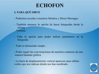 ECHOFON
2. PARA QUÉ SIRVE

- Podremos acceder a nuestros Mentios y Direct Messages.

- También tenemos la opción de hacer búsquedas desde la
   misma
  Ventana.

- Falta la opción para poder indicar parámetros en la
  búsqueda.

- Todo es demasiado simple.

- Poder seguir las conversaciones de nuestros contactos de una
 manera bastante gráfica.

- La barra de desplazamiento vertical aparecen unas rallitas
verdes que nos indican donde nos han nombrado.
 