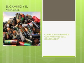 EL CAMINIO Y EL
MERCURIO




                  CUALES SON LOS ELMENTOS
                  CONTAMINANTES DE LA
                  COMPUTADORA
 