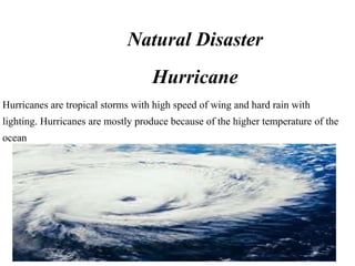 Natural Disaster
                                   Hurricane
Hurricanes are tropical storms with high speed of wing and hard rain with
lighting. Hurricanes are mostly produce because of the higher temperature of the
ocean
 