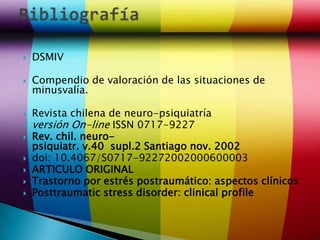    DSMIV

   Compendio de valoración de las situaciones de
    minusvalía.

   Revista chilena de neuro-psiquiatría
   versión On-line ISSN 0717-9227
   Rev. chil. neuro-
    psiquiatr. v.40 supl.2 Santiago nov. 2002
   doi: 10.4067/S0717-92272002000600003
   ARTICULO ORIGINAL
   Trastorno por estrés postraumático: aspectos clínicos
   Posttraumatic stress disorder: clinical profile
 