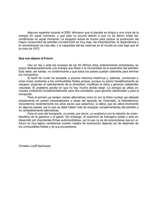 Algunos expertos durante el 2000 afirmaron que el planeta se dirigía a una crisis de la
energía en aquel momento, y que esta no ocurrió debido a que no se dieron todas las
condiciones en aquel momento. La situación actual es mucho peor porque la producción del
mayor consumidor de petróleo mundial EUA es muy baja, las importaciones, la dependencia y
la concentración es mas alta, y la capacidad del las reservas en el mundo es mas baja que en
la crisis de 1973.


Que nos depara el Futuro

       Hoy en día y ante los sucesos de los 40 últimos años anteriormente comentados, se
busca desesperadamente una energía que libere a la Humanidad de la esclavitud del petróleo.
Esta debe, ser barata, no contaminante y que todos los países puedan obtenerla para eliminar
los monopolios.
       El barril de crudo ha escalado a precios máximos históricos y, además, comienzan a
oírse voces contrarias a los combustibles fósiles porque, aunque su precio hipotéticamente se
redujera, propician el calentamiento de la atmósfera, modifican el clima y generan catástrofes
naturales. El problema gravita en que no hay mucho donde elegir. La energía se utiliza en
nuestra civilización fundamentalmente para dos cometidos: para generar electricidad y para el
transporte.
       Para el primero ya existen ciertas alternativas como lo son la fisión nuclear (ya utilizada
ampliamente en países industrializados a pesar del episodio de Chernóbil), la hidroeléctrica
(recordemos recientemente los años secos que pasamos), la eólica, que se utiliza levemente
en algunos países, por lo que se debe hablar más de energías complementarias del petróleo y
no verdaderamente alternativas.
       Para el caso del transporte, no existe, por ahora, un sustitutivo con la relación de costo -
beneficio de la gasolina o el gasoil. Sin embargo, el automóvil de hidrogeno existe y esta en
desarrollo por importantes firmas automovilísticas, por lo que no es de sorprenderse que en un
futuro no muy lejano cambiemos nuestro medios de locomoción dejando así de depender de
los combustibles fósiles y de sus proveedores.




Christian Looff Sanhueza
 
