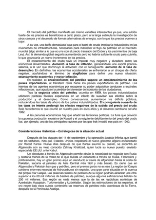 El mercado del petróleo manifiesta así mismo variables interesantes ya que, una subida
fuerte de los precios es beneficiosa a corto plazo, pero a la larga estimula la investigación de
otros campos y el desarrollo de formas alternativas de energía, con lo que los precios vuelven a
bajar.
         A su vez, una tarifa demasiado baja para el barril de crudo implicaría reducciones en las
inversiones de infraestructuras, necesarias para mantener el flujo de petróleo en el mercado
mundial (algo similar a lo que oc urre con el precio transado del Cobre y los yacimientos de baja
Ley). Así, la demanda global seguiría aumentando pero no habría suficiente crudo para cubrirla,
lo que provocaría un nuevo incremento en los precios.
         El encarecimiento del crudo tuvo un impacto muy negativo y duradero sobre las
economías desarrolladas. Aumentó la tasa de inflación, generándose una espiral precios-
salarios, a la vez que disminuyó la actividad, con el consiguiente aumento de la tasa de
desempleo. En definitiva, las economías occidentales se enfrentaron a un choque de oferta
negativo, acuñándose el término de stagflation para definir una nueva situación:
estancamiento económico y mayor inflación.
         En realidad, el encarecimiento del petróleo supone un empobrecimiento de los
países importadores, al transferir renta hacia los países exportadores de petróleo. Los
intentos de los agentes económicos por recuperar su poder adquisitivo conducen a espirales
inflacionistas, que agudizan la pérdida de bienestar del conjunto de los ciudadanos.
         Tras la segunda crisis del petróleo, ocurrida en 1979, los países industrializados
utilizaron políticas fiscales expansivas en un intento de suavizar sus efectos sobre la
producción y el desempleo. Como consecuencia, aumentaron los déficits públicos,
reduciéndose las tasas de ahorro de los países industrializados. El consiguiente aumento de
los tipos de interés prolongó los efectos negativos de la subida del precio del crudo.
Solo recordemos lo que ocurrió en nuestro país en esos años y el desastre cambiario del año
1982.
         A las penurias económicas hay que añadir las tensiones políticas. La furia que provocó
la supuesta producción excesiva de Kuwait y el consiguiente debilitamiento del precio del crudo
fue, por ejemplo, una de las principales razones por las que Irak invadió ese país en 1990.


Consideraciones Históricas – Estratégicas de la situación actual

        Después de los ataques del 11 de septiembre y la operación Justicia Infinita, que barrió
con los talibanes, hizo que Estados Unidos respaldara al nuevo gobierno afgano encabezado
por Hamid Karzai. Nueve días después de que Karzai asumió su puesto, se encontró en
Afganistán con su viejo conocido Zalmay Khalilzad, quien lucía su nuevo puesto: enviado
especial de EE.UU. ante Kabul.
        Un oleoducto a través de Afganistán permite obviar la necesidad de negociar con Rusia
y costaría menos de la mitad de lo que cuesta un oleoducto a través de Rusia. Financiera y
políticamente, hay un gran premio aquí, un oleoducto a través de Afganistán hasta la costa de
Pakistán, sacaría el petróleo de Asia Central más fácil y más barato. Es cierto que en
Afganistán y Pakistán hay gas y petróleo, pero el premio gordo no es ese: La región del Caspio
contiene enormes reservas de hidrocarburos sin explotar, una gran parte situadas en la cuenca
del propio mar Caspio. Las reservas totales de petróleo de la región podrían alcanzar una cifra
superior a los 60 mil millones de barriles de petróleo, aunque algunas estimaciones hablan de
200 mil millones. Esa región es nada menos que la de las ex repúblicas soviéticas de
Azerbaiján, Kazajstán, Turkmenistán y Uzbekistán. Según las estimaciones de los expertos, el
oro negro bajo esos suelos contendría las reservas de petróleo más cuantiosas de la Tierra,
después de la Península Arábiga.
 