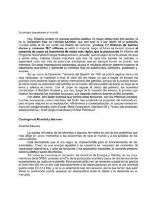 La sangre que mueve al mundo

        Hoy, Estados Unidos no necesita petróleo asiático. El mayor consumidor del planeta (¼
de la producción total de Petróleo Mundial), que con sólo el 4 por ciento de la población
mundial emite el 24 por ciento del dióxido de carbono, produce 7,7 millones de barriles
diarios y consume 18,7 millones, el saldo lo importa, luego, el futuro es incierto porque el
consumo de crudo se incrementa de modo más rápido que la producción. El Informe del
Programa Nacional de Energía Norteamericano, advierte: que de seguir el curso actual, de aquí
a veinte años, Estados Unidos importará casi dos de cada tres barriles de petróleo, y
dependerá cada vez más de potencias extranjeras que no siempre toman en cuenta sus
intereses. Sin estas importaciones adicionales, al país le resultaría difícil en extremo sostener el
crecimiento económico y alimentar su inmensa flota de automóviles, camiones, autobuses y
aviones.
        Así es como, la Operación Tormenta del Desierto de 1991 se podría explicar dentro de
esta necesidad de mantener a raya el valor del oro negro ya que a través de Kuwait los
grandes consumidores fijaban el precio internacional del petróleo, porque los kuwaitíes tenían
el menor costo de producción del petróleo en el mundo: ahí era cuestión de hacer un hoyo en la
tierra y saltaba el chorro. Con el poder de regular el precio del petróleo, los kuwaitíes
complicaban a Saddam Hussein y, por eso, luego de la invasión del emirato, lo primero que
hicieron los iraquíes fue incendiar los pozos, que después ardieron durante un año completo.
        Por último, otro factor esencial que genera estas tensiones, son los intereses privados:
muchas monarquías pro-occidentales del Golfo han estatizado la propiedad del hidrocarburo,
pero el gran negocio es su explotación, refinamiento y comercialización, lo que permanece en
mano de conglomerados como Exxon, Mobil Corporation, Standard Oil y Texaco (de propiedad
estadounidense); Shell (anglo-holandesa) y British Petroleum.


Contingencia Mundial y Nacional

Realidad Mundial

        La subida del precio de las bencinas y algunos derivados es uno de los problemas que
más aflige en estos momentos a las economías de todo el mundo y a los bolsillos de los
consumidores.
        Está demostrado que el oro negro es imprescindible para el funcionamiento de las
sociedades. Como es una energía agotable y su consumo es necesario en momentos de
reactivación económic a, y ante las tensiones y los escenarios inestables, la demanda presiona
sobre la oferta y suben los precios.
        Tal como se menciona al comienzo, los ministros de Energía y Petróleo de los once
miembros de la OPEP, controlan el 40% de la producción mundial y cerca de dos tercios de las
exportaciones de crudo en el planeta. Esos países atribuyen las recientes subida de los precios
al nivel más alto en un año casi exclusivamente a las especulaciones en torno a una eventual
guerra entre EEUU e Irak, y no a un incremento real del consumo, por lo que temen que subir
ahora la producción podría provocar un desequilibrio entre la oferta y la demanda en el
mercado.
 