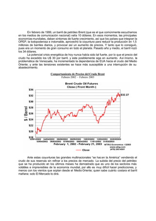 En febrero de 1999, un barril de petróleo Brent (que es el que comúnmente escuchamos
en los medios de comunicación nacional) valía 10 dólares. En esos momentos, las principales
economías mundiales, daban síntomas de fuerte crecimiento, así que los países que integran la
OPEP, la todopoderosa e indomable, aprovechó la coyuntura para reducir la producción en 1,5
millones de barriles diarios, y provocar así un aumento de precios. Y tanto que lo consiguió,
pues era un momento de gran consumo en todo el planeta. Pasado año y medio, el barril rozó
los 34 dólares.
       La potencial crisis energética de hoy nunca había sido tal fuerte, por lo que el precio del
crudo ha excedido los U$ 30 por barril, y este posiblemente siga en aumento. Así mismo, la
problemática de Venezuela, ha incrementado la dependencia de EUA hacia el crudo del Medio
Oriente; y ante las tensiones existentes se hace más susceptible a una interrupción de su
abastecimiento.

                          Comportamiento de Precios del Crudo Brent
                                 Febrero 2002 – Febrero 2003




        Ante estas coyunturas las grandes multinacionales “se hac en la América” vendiendo el
crudo de sus reservas sin refinar a los precios de mercado. La subida del precio del petróleo
que se ha producido en los últimos meses ha demostrado que es uno de los sectores más
volátiles e imprevisibles de la economía mundial, por ello es muy difícil hacer predicciones, y
menos con los vientos que soplan desde el Medio Oriente; quien sabe cuánto costara el barril
mañana: solo El Mercado lo dirá.
 
