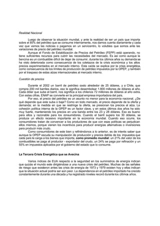 Realidad Nacional

        Luego de observar la situación mundial, y ante la realidad de ser un país que importa
sobre el 85% del petróleo que se consume internamente, nos damos cuenta diariamente y cada
vez que vemos las noticias o pagamos en un servicentro, lo volubles que somos ante las
variaciones de precio del petróleo mundial.
        Aunque el Fondo de Estabilización de Precios del Petróleo (FEPP) está operando, no
tiene suficientes recursos para cubrir las necesidades del mercado. Es así como aunque la
bencina es un combustible difícil de dejar de consumir, durante los últimos años su demanda se
ha visto deteriorada como consecuencia de los coletazos de la crisis económica y los altos
precios experimentados en el mercado interno. Esta caída se explica por la crisis energética,
como consecuencia de los límites de producción de petróleo impuestos por la OPEP, y también
por el traspaso de estas alzas internacionales al mercado interno.

Cuestión de precios

       Durante el 2002 un barril de petróleo costo alrededor de 25 dólares, y a Chile, que
compra 200 mil barriles diarios, eso le significa desembolsar 1.800 millones de dólares al año.
Cada dólar que sube el barril, nos significa a los chilenos 72 millones de dólares al año extra.
Con estas cifras, ENAP se convierte en la principal empresa importadora del país.
       Por eso, el precio del petróleo es un asunto no menor para la economía nacional. ¿De
qué depende que este suba o baje? Como en todo mercado, el precio depende de la oferta y
demanda; en la medida en que se restringe la oferta, se presionan los precios al alza. La
cohesión política interna de la OPEP es un factor clave, y en estos últimos dos años ha sido
muy fuerte, manteniendo los precios en una banda entre los 23 y 28 dólares. Eso es bueno
para ellos y razonable para los consumidores. Cuando el barril supera los 30 dólares, se
produce un efecto recesivo importante en la economía mundial. Cuando eso ocurre, los
consumidores tratan de convencer a los productores de que con esas políticas se perjudican
ellos mismos, porque vienen los incentivos para producir energías alternativas o inversiones
para producir más crudo.
       Como consumidores de este bien y refiriéndonos a lo anterior, es de interés saber que
aunque la OPEP escuda su manipulación de producción y precios detrás de los impuestos que
cada país le carga a los bienes que importa, como promedio mundial: un 21% del valor de los
combustibles se paga al productor - exportador del crudo, un 24% se paga por refinación y un
55% en impuestos aplicados por el gobierno del estado que lo consume.


La Tercera Crisis Energética que se Avecina

       Varios índices de EUA respecto a la seguridad en los suministros de energía indican
que quizás el mundo este dirigiéndose a una nueva crisis del petróleo. Muchas de las señales
de riesgo que existieron antes las crisis de energía de 1973 y 1979 existen hoy y ellas indican
que la situación actual podría ser aún peor. La dependencia en el petróleo importado ha crecido
constantemente durante una década y ha registrado niveles record durante los últimos años.
 