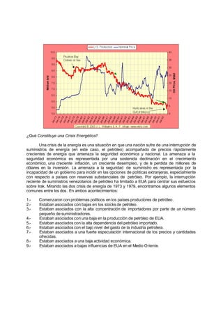 ¿Qué Constituye una Crisis Energética?

       Una crisis de la energía es una situación en que una nación sufre de una interrupción de
suministros de energía (en este caso, el petróleo) acompañado de precios rápidamente
crecientes de energía que amenaza la seguridad económica y nacional. La amenaza a la
seguridad económica es representada por una sostenida declinación en el crecimiento
económico, una creciente inflación, un creciente desempleo, y de l perdida de millones de
                                                                      a
dólares en la inversión. La amenaza a la seguridad de suministro es representada por la
incapacidad de un gobierno para incidir en las opciones de políticas extranjeras, especialmente
con respecto a países con reservas substanciales de petróleo. Por ejemplo, la interrupción
reciente de suministros venezolanos de petróleo ha limitado a EUA para centrar sus esfuerzos
sobre Irak. Mirando las dos crisis de energía de 1973 y 1979, encontramos algunos elementos
comunes entre los dos . En ambos acontecimientos:

1.-    Comenzaron con problemas políticos en los países productores de petróleo.
2.-    Estaban asociados con bajas en los stocks de petróleo.
3.-    Estaban asociados con la alta concentración de importadores por parte de un número
       pequeño de suministradores.
4.-    Estaban asociados con una baja en la producción de petróleo de EUA.
5.-    Estaban asociados con la alta dependencia del petróleo importado.
6.-    Estaban asociados con el bajo nivel del gasto de la industria petrolera.
7.-    Estaban asociados a una fuerte especulación internacional de los precios y cantidades
       ofrecidas.
8.-    Estaban asociados a una baja actividad económica.
9.-    Estaban asociados a bajas influencias de EUA en el Medio Oriente.
 