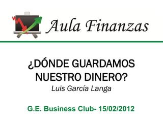 ¿DÓNDE GUARDAMOS
 NUESTRO DINERO?
      Luis García Langa

G.E. Business Club- 15/02/2012
 
