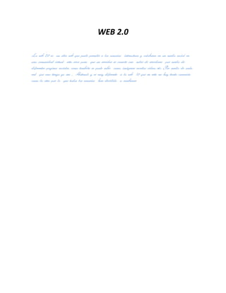 WEB 2.0

La web 2.0 es un sitio web que pude permitir a los usuarios interactuar y colaborar en un medio social en
una comunidad virtual esta sirve para que un servidor se conecte con miles de servidores por medio de
diferentes paginas sociales, como también se pude subir como, imágenes escritos videos etc. Por medio de cada
red que uno tenga ya sea , Hotmail, y es muy diferente a la web 1.0 que en esta no hay tanta conexión
como la otra por lo que todos los usuarios han decidido a cambiarse
 