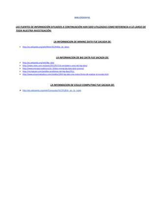 BIBLIOGRAFIA.
LAS FUENTES DE INFORMACIÓN SITUADOS A CONTINUACIÓN HAN SIDO UTILIZADAS COMO REFERENCIA A LO LARGO DE
TODA NUESTRA INVESTIGACIÓN:
LA INFORMACION DE MINING DATA FUE SACADA DE:
 http://es.wikipedia.org/wiki/Miner%C3%ADa_de_datos.
LA INFORMACION DE BIG DATA FUE SACADA DE:
 http://es.wikipedia.org/wiki/Big_data.
 http://www.netec.com.mx/post/2012/9/17/el-verdadero-costo-del-big-data/.
 http://www.energiacreadora.es/ec-3/data-mining-big-data-data-science/.
 http://rocreguant.com/posibles-problemas-del-big-data/351/.
 http://www.emprendejalisco.com/medios/1943-big-data-una-nueva-forma-de-analizar-al-mundo.html.
LA INFORMACION DE COULD COMPUTING FUE SACADA DE:
 http://es.wikipedia.org/wiki/Computaci%C3%B3n_en_la_nube
 