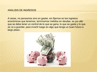 ANALISIS DE INGRESOS
A veces, no pensamos sino en gastar, sin fijarnos en los ingresos
económicos que tenemos, terminamos metidos en deudas, es por ello
que se debe tener un control de lo que se gana, lo que se gasta y lo que
se va a guardar, para invertir luego en algo que tenga un buen futuro a
largo plazo.
 