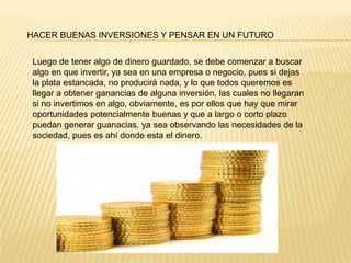 HACER BUENAS INVERSIONES Y PENSAR EN UN FUTURO
Luego de tener algo de dinero guardado, se debe comenzar a buscar
algo en que invertir, ya sea en una empresa o negocio, pues si dejas
la plata estancada, no producirá nada, y lo que todos queremos es
llegar a obtener ganancias de alguna inversión, las cuales no llegaran
si no invertimos en algo, obviamente, es por ellos que hay que mirar
oportunidades potencialmente buenas y que a largo o corto plazo
puedan generar guanacias, ya sea observando las necesidades de la
sociedad, pues es ahí donde esta el dinero.
 
