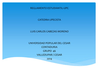 REGLAMENTO ESTUDIANTIL-UPC 
CATEDRA UPECISTA 
LUIS CARLOS CABEZAS MORENO 
UNIVERSIDAD POPULAR DEL CESAR 
CONTADURIA 
GRUPO 46 
VALLEDUPAR / CESAR 
2014 
 
