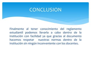 CONCLUSION 
Finalmente al tener conocimiento del reglamento 
estudiantil podemos llevarlo a cabo dentro de la 
institución con facilidad ya que gracias al documento 
hacemos respetar nuestras normas dentro de la 
institución sin ningún inconveniente con los docentes. 
