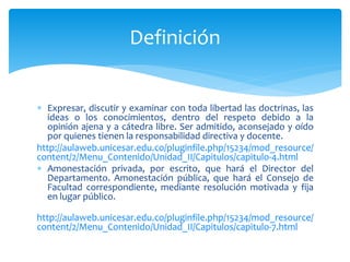 Definición 
 Expresar, discutir y examinar con toda libertad las doctrinas, las 
ideas o los conocimientos, dentro del respeto debido a la 
opinión ajena y a cátedra libre. Ser admitido, aconsejado y oído 
por quienes tienen la responsabilidad directiva y docente. 
http://aulaweb.unicesar.edu.co/pluginfile.php/15234/mod_resource/ 
content/2/Menu_Contenido/Unidad_II/Capitulos/capitulo-4.html 
 Amonestación privada, por escrito, que hará el Director del 
Departamento. Amonestación pública, que hará el Consejo de 
Facultad correspondiente, mediante resolución motivada y fija 
en lugar público. 
http://aulaweb.unicesar.edu.co/pluginfile.php/15234/mod_resource/ 
content/2/Menu_Contenido/Unidad_II/Capitulos/capitulo-7.html 
 