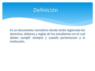 Definición 
Es un documento normativo donde están registrada los 
derechos, deberes y reglas de los estudiantes en el cual 
deben cumplir siempre y cuando pertenezcan a la 
institución. 
 