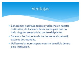 Ventajas 
 Conocemos nuestros deberes y derecho en nuestra 
institución y lo hacemos llevar acabo para que no 
halla ninguna irregularidad dentro del plantel. 
 Sabemos las funciones de los docentes sin permitir 
excesos de autoridad. 
 Utilizamos las normas para nuestro beneficio dentro 
de la institución. 
 