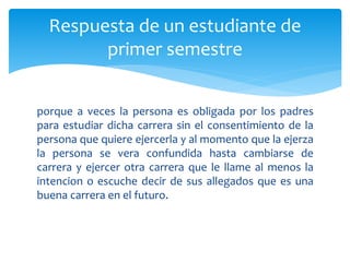 Respuesta de un estudiante de 
primer semestre 
porque a veces la persona es obligada por los padres 
para estudiar dicha carrera sin el consentimiento de la 
persona que quiere ejercerla y al momento que la ejerza 
la persona se vera confundida hasta cambiarse de 
carrera y ejercer otra carrera que le llame al menos la 
intencion o escuche decir de sus allegados que es una 
buena carrera en el futuro. 
 