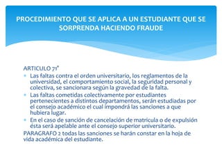PROCEDIMIENTO QUE SE APLICA A UN ESTUDIANTE QUE SE 
SORPRENDA HACIENDO FRAUDE 
ARTICULO 71° 
 Las faltas contra el orden universitario, los reglamentos de la 
universidad, el comportamiento social, la seguridad personal y 
colectiva, se sancionara según la gravedad de la falta. 
 Las faltas cometidas colectivamente por estudiantes 
pertenecientes a distintos departamentos, serán estudiadas por 
el consejo académico el cual impondrá las sanciones a que 
hubiera lugar. 
 En el caso de sanción de cancelación de matricula o de expulsión 
ésta será apelable ante el consejo superior universitario. 
PARAGRAFO 2 todas las sanciones se harán constar en la hoja de 
vida académica del estudiante. 
 