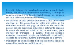  Exención del pago de derecho de matriculas y matricula de 
honor, por elevado rendimiento académico, la otorga el 
consejo académico de la universidad popular del cesar, a 
solicitud del director de departamentos. 
 Los alumnos de cada periodo académico e cada carrera que 
obtenga los dos promedios de notas mas altas, se les 
concederá exención del pago de derechos de matriculas 
para el periodo académico siguiente, y solamente pagarán 
la cuota de servicios médicos. No e concederá, para 
efectuar el promedio , a quienes hubieran repetido 
materias, presentando pruebas de habilitación o validación, 
excepto de suficiencia, durante el transcurso de la carrera. 
 Publicación de trabajo en los medios de comunicación de la 
universidad. (revistas, periódicos, etc.) 
 