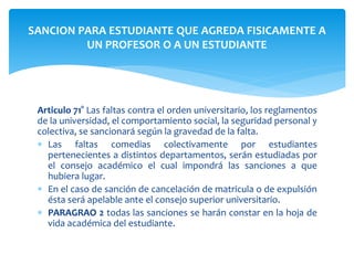 SANCION PARA ESTUDIANTE QUE AGREDA FISICAMENTE A 
UN PROFESOR O A UN ESTUDIANTE 
Articulo 71° Las faltas contra el orden universitario, los reglamentos 
de la universidad, el comportamiento social, la seguridad personal y 
colectiva, se sancionará según la gravedad de la falta. 
 Las faltas comedias colectivamente por estudiantes 
pertenecientes a distintos departamentos, serán estudiadas por 
el consejo académico el cual impondrá las sanciones a que 
hubiera lugar. 
 En el caso de sanción de cancelación de matricula o de expulsión 
ésta será apelable ante el consejo superior universitario. 
 PARAGRAO 2 todas las sanciones se harán constar en la hoja de 
vida académica del estudiante. 
 