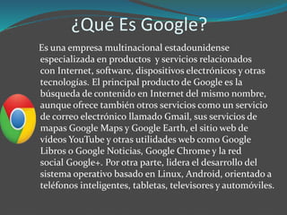 ¿Qué Es Google?
Es una empresa multinacional estadounidense
especializada en productos y servicios relacionados
con Internet, software, dispositivos electrónicos y otras
tecnologías. El principal producto de Google es la
búsqueda de contenido en Internet del mismo nombre,
aunque ofrece también otros servicios como un servicio
de correo electrónico llamado Gmail, sus servicios de
mapas Google Maps y Google Earth, el sitio web de
vídeos YouTube y otras utilidades web como Google
Libros o Google Noticias, Google Chrome y la red
social Google+. Por otra parte, lidera el desarrollo del
sistema operativo basado en Linux, Android, orientado a
teléfonos inteligentes, tabletas, televisores y automóviles.
 