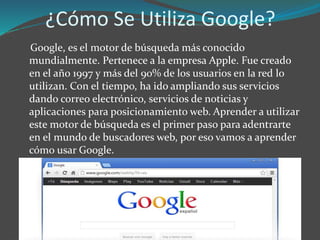 ¿Cómo Se Utiliza Google?
Google, es el motor de búsqueda más conocido
mundialmente. Pertenece a la empresa Apple. Fue creado
en el año 1997 y más del 90% de los usuarios en la red lo
utilizan. Con el tiempo, ha ido ampliando sus servicios
dando correo electrónico, servicios de noticias y
aplicaciones para posicionamiento web. Aprender a utilizar
este motor de búsqueda es el primer paso para adentrarte
en el mundo de buscadores web, por eso vamos a aprender
cómo usar Google.
 