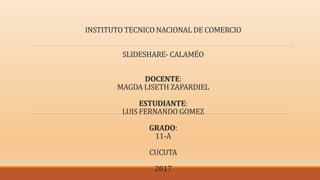 INSTITUTO TECNICO NACIONAL DE COMERCIO
SLIDESHARE- CALAMÉO
DOCENTE:
MAGDA LISETH ZAPARDIEL
ESTUDIANTE:
LUIS FERNANDO GOMEZ
GRADO:
11-A
CUCUTA
2017
 
