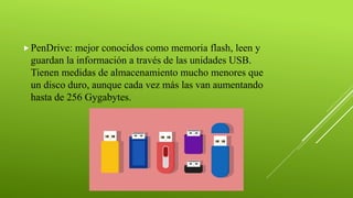 PenDrive: mejor conocidos como memoria flash, leen y
guardan la información a través de las unidades USB.
Tienen medidas de almacenamiento mucho menores que
un disco duro, aunque cada vez más las van aumentando
hasta de 256 Gygabytes.
 