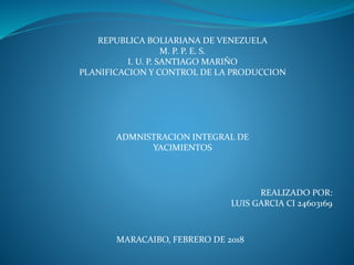 REPUBLICA BOLIARIANA DE VENEZUELA
M. P. P. E. S.
I. U. P. SANTIAGO MARIÑO
PLANIFICACION Y CONTROL DE LA PRODUCCION
ADMNISTRACION INTEGRAL DE
YACIMIENTOS
REALIZADO POR:
LUIS GARCIA CI 24603169
MARACAIBO, FEBRERO DE 2018
 