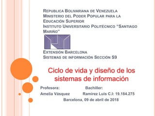 REPUBLICA BOLIVARIANA DE VENEZUELA
MINISTERIO DEL PODER POPULAR PARA LA
EDUCACIÓN SUPERIOR
INSTITUTO UNIVERSITARIO POLITÉCNICO “SANTIAGO
MARIÑO”
EXTENSIÓN BARCELONA
SISTEMAS DE INFORMACIÓN SECCIÓN S9
Profesora: Bachiller:
Amelia Vásquez Ramírez Luis C.I: 19.184.275
Barcelona, 09 de abril de 2018
Ciclo de vida y diseño de los
sistemas de información
 