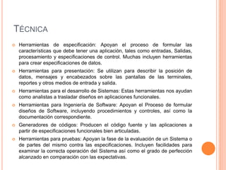 TÉCNICA
 Herramientas de especificación: Apoyan el proceso de formular las
características que debe tener una aplicación, tales como entradas, Salidas,
procesamiento y especificaciones de control. Muchas incluyen herramientas
para crear especificaciones de datos.
 Herramientas para presentación: Se utilizan para describir la posición de
datos, mensajes y encabezados sobre las pantallas de las terminales,
reportes y otros medios de entrada y salida.
 Herramientas para el desarrollo de Sistemas: Estas herramientas nos ayudan
como analistas a trasladar diseños en aplicaciones funcionales.
 Herramientas para Ingeniería de Software: Apoyan el Proceso de formular
diseños de Software, incluyendo procedimientos y controles, así como la
documentación correspondiente.
 Generadores de códigos: Producen el código fuente y las aplicaciones a
partir de especificaciones funcionales bien articuladas.
 Herramientas para pruebas: Apoyan la fase de la evaluación de un Sistema o
de partes del mismo contra las especificaciones. Incluyen facilidades para
examinar la correcta operación del Sistema así como el grado de perfección
alcanzado en comparación con las expectativas.
 