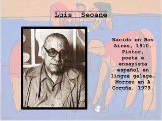 Luis

Seoane
Nacido en Bos
Aires, 1910.
Pintor,
poeta e
ensayista
español en
lingua galega.
Morreu en A
Coruña, 1979.

 