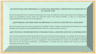 Introduzca su logotipo o su
nombre aquí
4
¿EN QUÉ SE BASA PARA PREPARAR A LA GENTE QUE REQUIERE LA PRESTACIÓN DE SERVICIOS EN
EL CASO DE LUIS?
Para la incorporación de los usuarios involucrados en el caso se utilizarán varios instrumentos metodológicos, los
cuales nos permitirán conocer sobre las relaciones dentro del entorno familiar y como es su desarrollo ,
comportamiento de cada uno de los integrantes.
¿QUÉ FORMAS UTILIZARÍA PARA INCORPORAR A LA GENTE AL ESTUDIO DE LA REALIDAD?
Para la incorporación activa de los usuarios en la realidad vivida, se utilizan metodologías participativas las cuales
busquen dar un grado de responsabilidad dentro del caso a cada uno de los usuarios.
¿QUÉ TÉCNICAS E INSTRUMENTOS SE UTILIZARAN PARA LA RECOPILACIÓN DE LA INFORMACIÓN?
Como técnica principal la observación directa la cual nos brindará una percepción y un análisis de la situación en
que viven de manera concreta; además de la utilización de entrevistas focalizadas a través de preguntas abiertas
para conocer su percepción del caso, esto seguido de visitas domiciliarias las cuales nos permitirán corroborar
cada una de las entrevistas realizadas y así delimitar y concretar de una manera más concisa un plan de
tratamiento eficiente y eficaz.
 